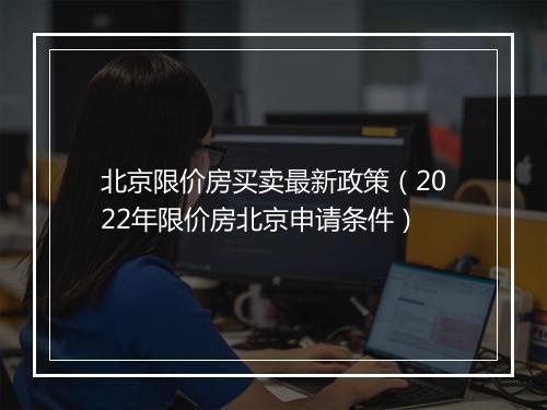 北京限价房买卖最新政策（2022年限价房北京申请条件）