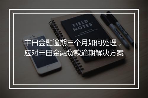 丰田金融逾期三个月如何处理，应对丰田金融贷款逾期解决方案