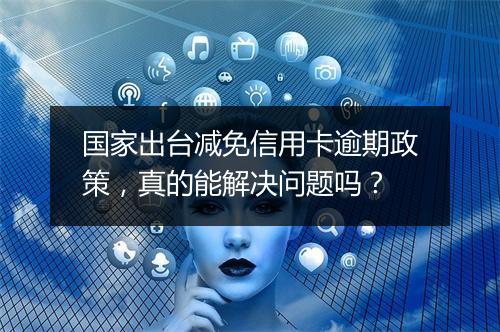 国家出台减免信用卡逾期政策，真的能解决问题吗？