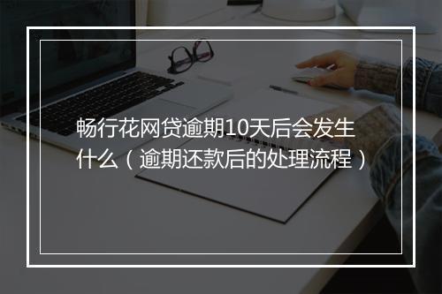 畅行花网贷逾期10天后会发生什么（逾期还款后的处理流程）