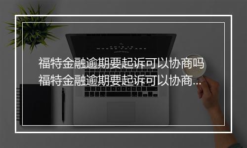 福特金融逾期要起诉可以协商吗 福特金融逾期要起诉可以协商解决吗