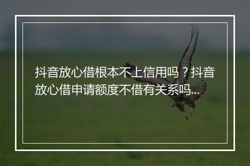 抖音放心借根本不上信用吗？抖音放心借申请额度不借有关系吗？