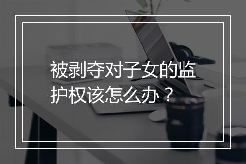 被剥夺对子女的监护权该怎么办？