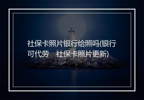 社保卡照片银行给照吗(银行可代劳　社保卡照片更新)