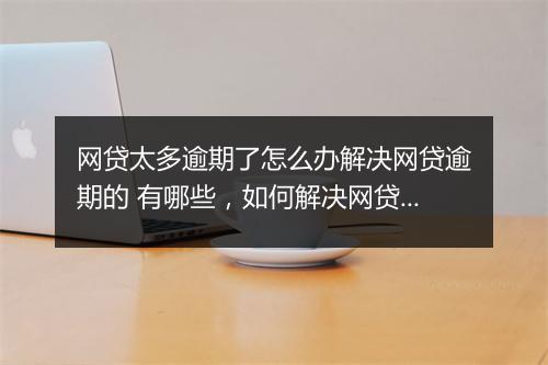 网贷太多逾期了怎么办解决网贷逾期的 有哪些，如何解决网贷逾期问题