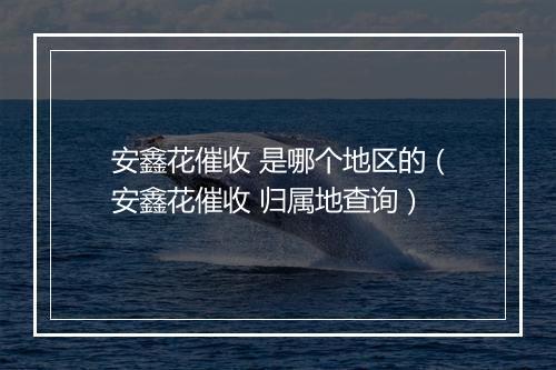 安鑫花催收 是哪个地区的（安鑫花催收 归属地查询）