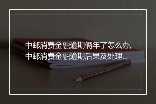 中邮消费金融逾期俩年了怎么办,中邮消费金融逾期后果及处理办法