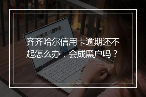齐齐哈尔信用卡逾期还不起怎么办，会成黑户吗？