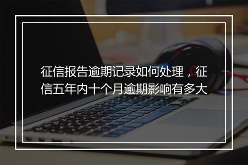 征信报告逾期记录如何处理，征信五年内十个月逾期影响有多大