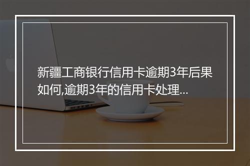 新疆工商银行信用卡逾期3年后果如何,逾期3年的信用卡处理办法