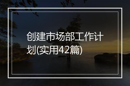 创建市场部工作计划(实用42篇)