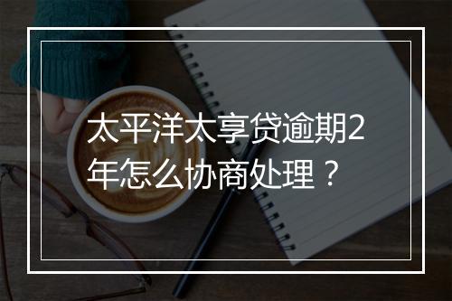 太平洋太享贷逾期2年怎么协商处理？