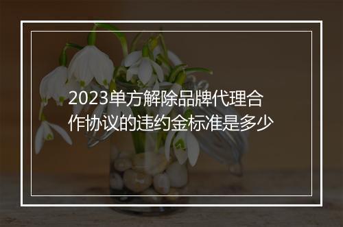 2023单方解除品牌代理合作协议的违约金标准是多少