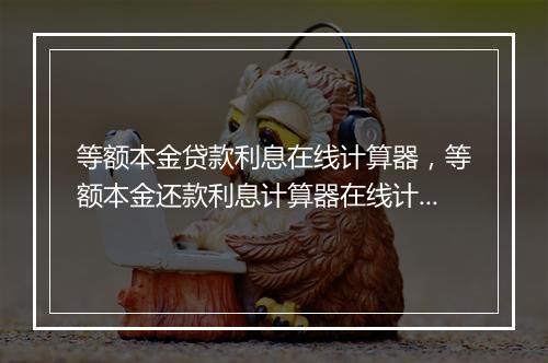 等额本金贷款利息在线计算器，等额本金还款利息计算器在线计算