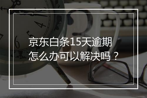 京东白条15天逾期怎么办可以解决吗？