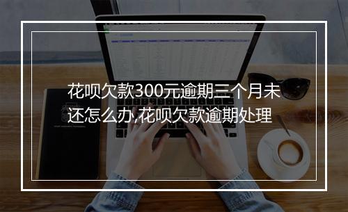 花呗欠款300元逾期三个月未还怎么办,花呗欠款逾期处理