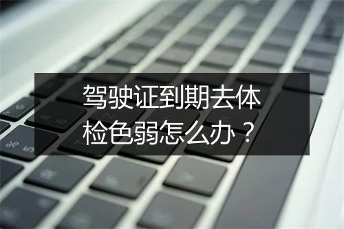 驾驶证到期去体检色弱怎么办？