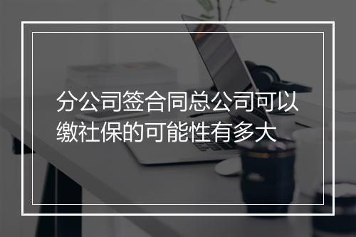 分公司签合同总公司可以缴社保的可能性有多大