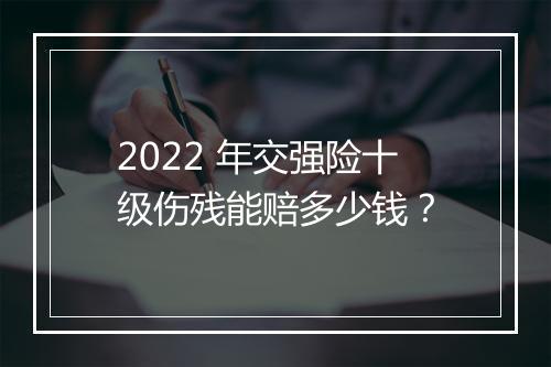 2022 年交强险十级伤残能赔多少钱？