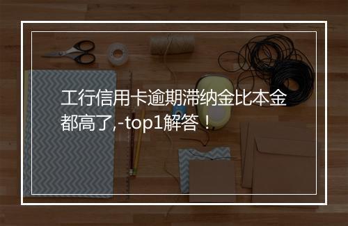 工行信用卡逾期滞纳金比本金都高了,-top1解答！