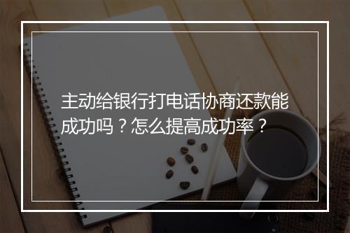 主动给银行打电话协商还款能成功吗？怎么提高成功率？