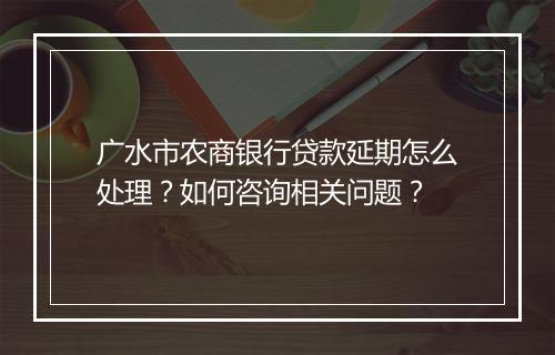 广水市农商银行贷款延期怎么处理？如何咨询相关问题？
