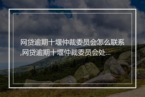 网贷逾期十堰仲裁委员会怎么联系,网贷逾期十堰仲裁委员会处理流程