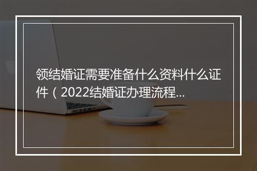领结婚证需要准备什么资料什么证件（2022结婚证办理流程）