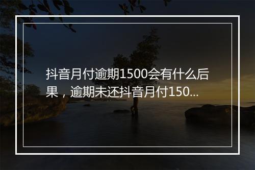 抖音月付逾期1500会有什么后果，逾期未还抖音月付1500的处理方式