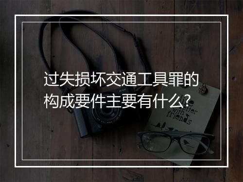 过失损坏交通工具罪的构成要件主要有什么?