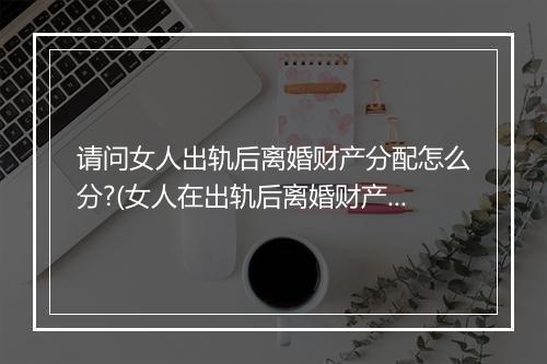 请问女人出轨后离婚财产分配怎么分?(女人在出轨后离婚财产怎么分配)