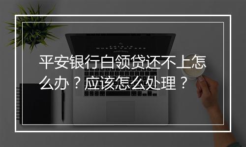 平安银行白领贷还不上怎么办？应该怎么处理？