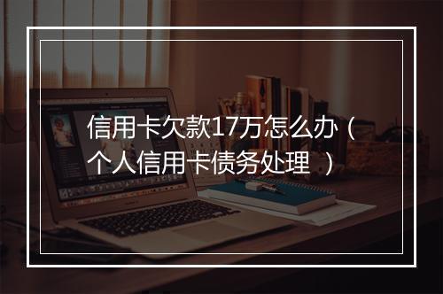 信用卡欠款17万怎么办（个人信用卡债务处理 ）