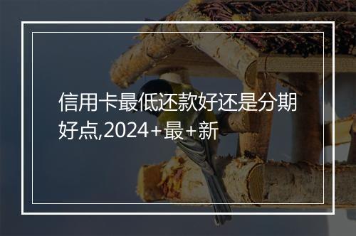 信用卡最低还款好还是分期好点,2024+最+新