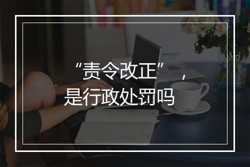 “责令改正”，是行政处罚吗