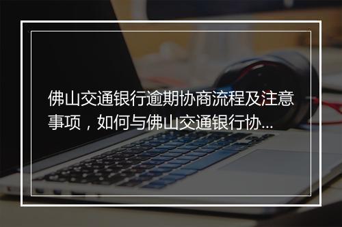 佛山交通银行逾期协商流程及注意事项，如何与佛山交通银行协商逾期还款