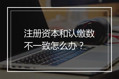 注册资本和认缴数不一致怎么办？