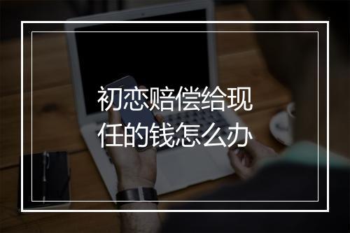 初恋赔偿给现任的钱怎么办