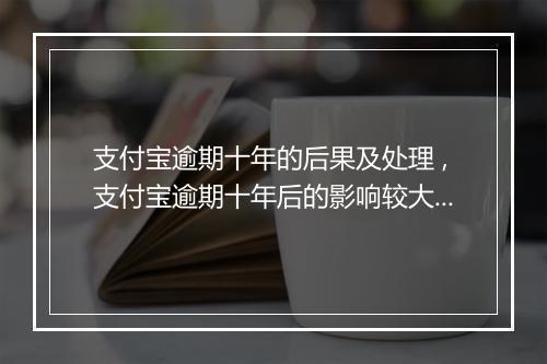 支付宝逾期十年的后果及处理 ,支付宝逾期十年后的影响较大吗