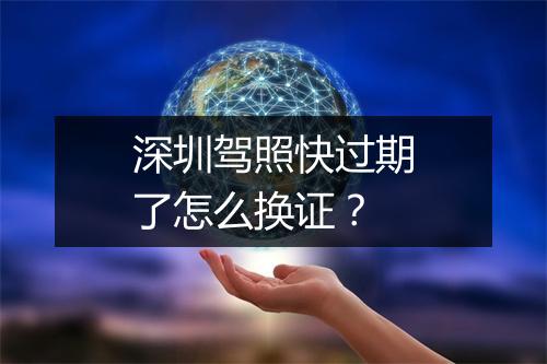 深圳驾照快过期了怎么换证？