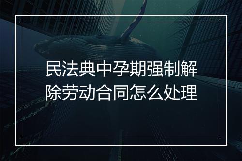 民法典中孕期强制解除劳动合同怎么处理