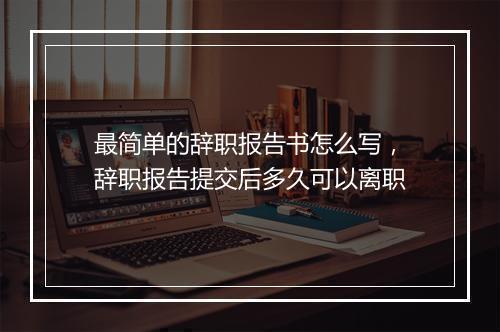 最简单的辞职报告书怎么写，辞职报告提交后多久可以离职