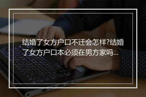 结婚了女方户口不迁会怎样?结婚了女方户口本必须在男方家吗?