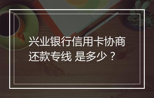兴业银行信用卡协商还款专线 是多少？