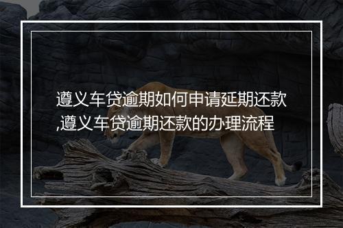 遵义车贷逾期如何申请延期还款,遵义车贷逾期还款的办理流程