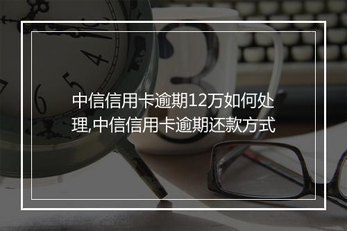 中信信用卡逾期12万如何处理,中信信用卡逾期还款方式