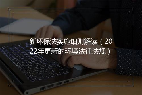 新环保法实施细则解读（2022年更新的环境法律法规）