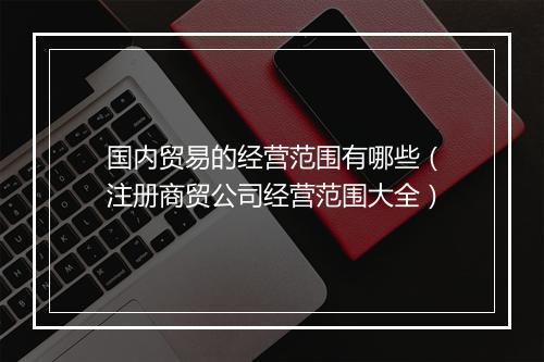国内贸易的经营范围有哪些（注册商贸公司经营范围大全）