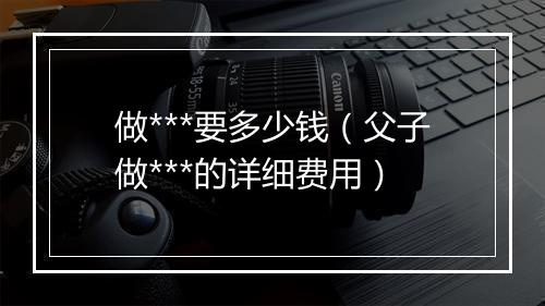 做***要多少钱（父子做***的详细费用）