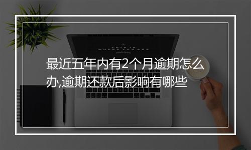 最近五年内有2个月逾期怎么办,逾期还款后影响有哪些